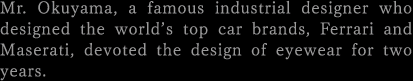 Mr. Okuyama, a famous industrial designer who designed the world’s top car brands, Ferrari and Maserati, devoted the design of eyewear for two years.